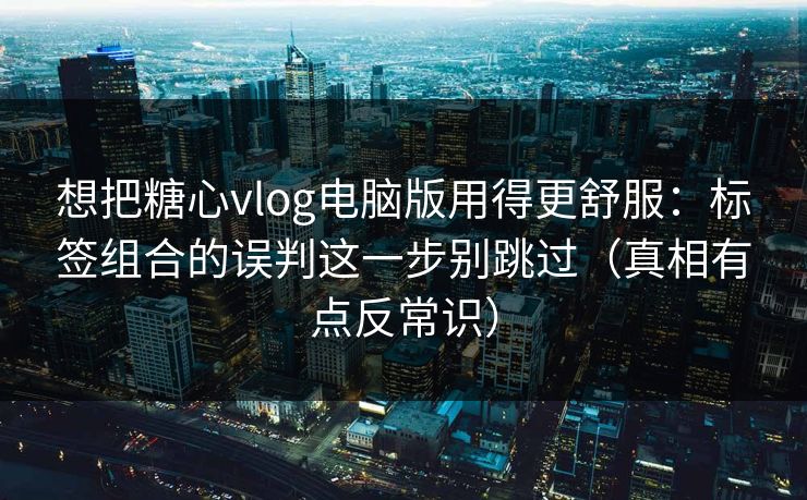 想把糖心vlog电脑版用得更舒服：标签组合的误判这一步别跳过（真相有点反常识）