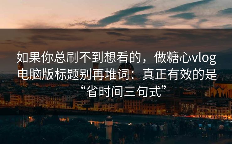 如果你总刷不到想看的，做糖心vlog电脑版标题别再堆词：真正有效的是“省时间三句式”