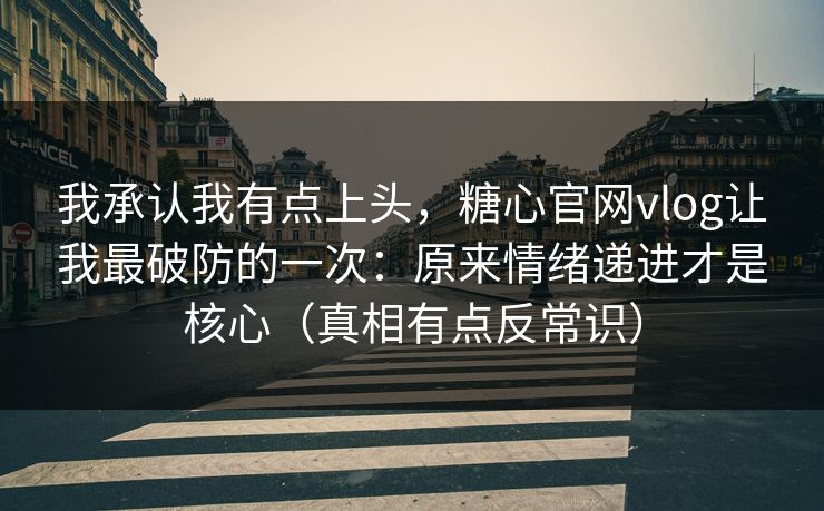 我承认我有点上头，糖心官网vlog让我最破防的一次：原来情绪递进才是核心（真相有点反常识）