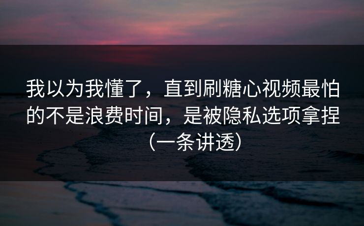 我以为我懂了，直到刷糖心视频最怕的不是浪费时间，是被隐私选项拿捏（一条讲透）