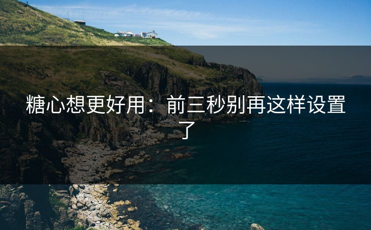糖心想更好用：前三秒别再这样设置了