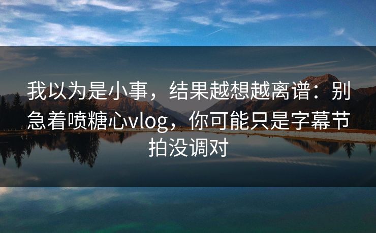 我以为是小事，结果越想越离谱：别急着喷糖心vlog，你可能只是字幕节拍没调对