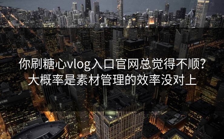 你刷糖心vlog入口官网总觉得不顺？大概率是素材管理的效率没对上