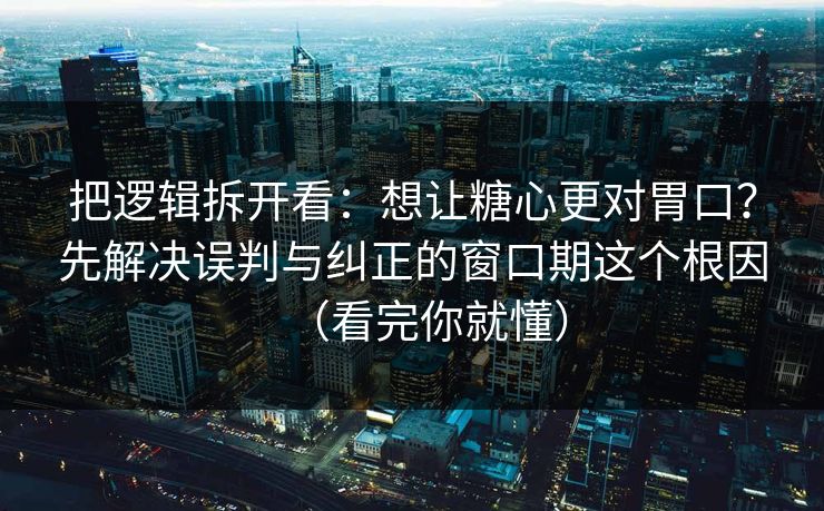把逻辑拆开看：想让糖心更对胃口？先解决误判与纠正的窗口期这个根因（看完你就懂）
