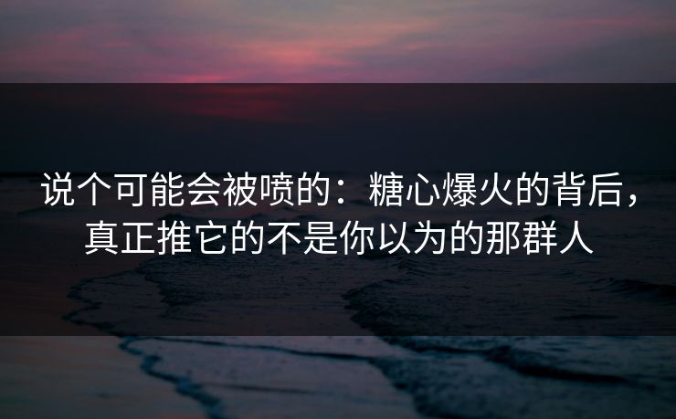 说个可能会被喷的：糖心爆火的背后，真正推它的不是你以为的那群人