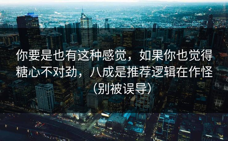 你要是也有这种感觉，如果你也觉得糖心不对劲，八成是推荐逻辑在作怪（别被误导）