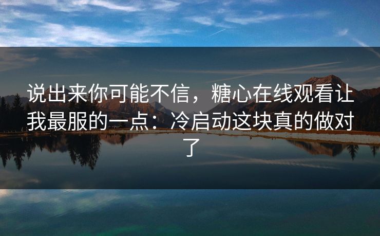 说出来你可能不信，糖心在线观看让我最服的一点：冷启动这块真的做对了