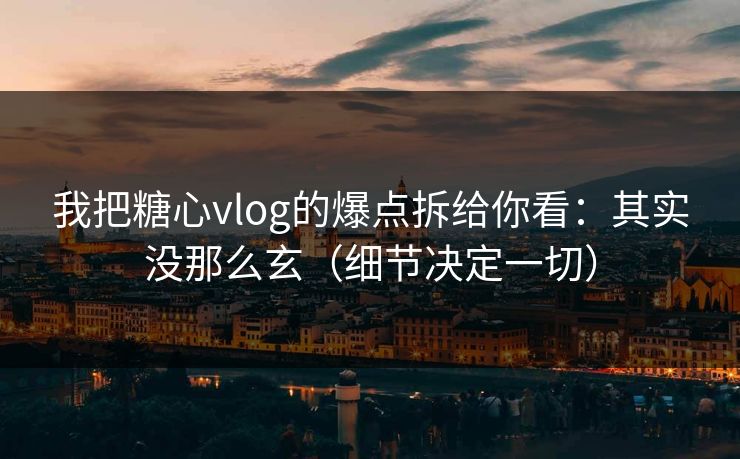 我把糖心vlog的爆点拆给你看：其实没那么玄（细节决定一切）