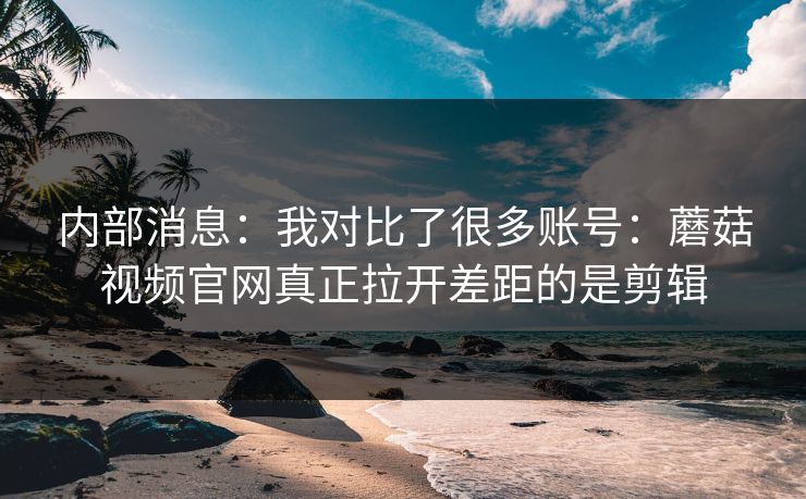 内部消息：我对比了很多账号：蘑菇视频官网真正拉开差距的是剪辑