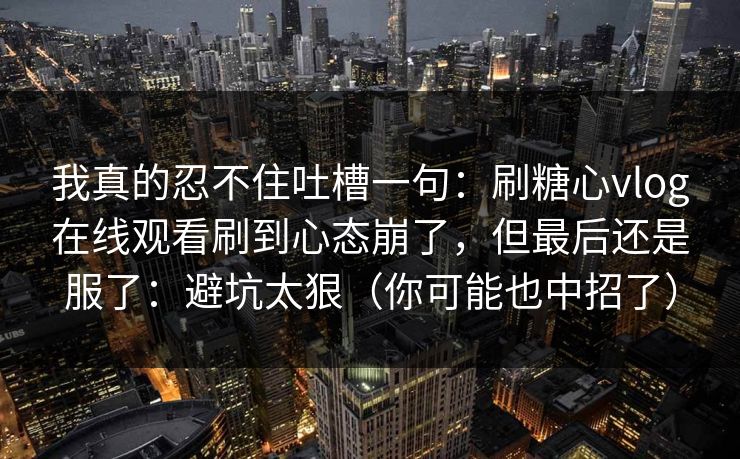 我真的忍不住吐槽一句：刷糖心vlog在线观看刷到心态崩了，但最后还是服了：避坑太狠（你可能也中招了）