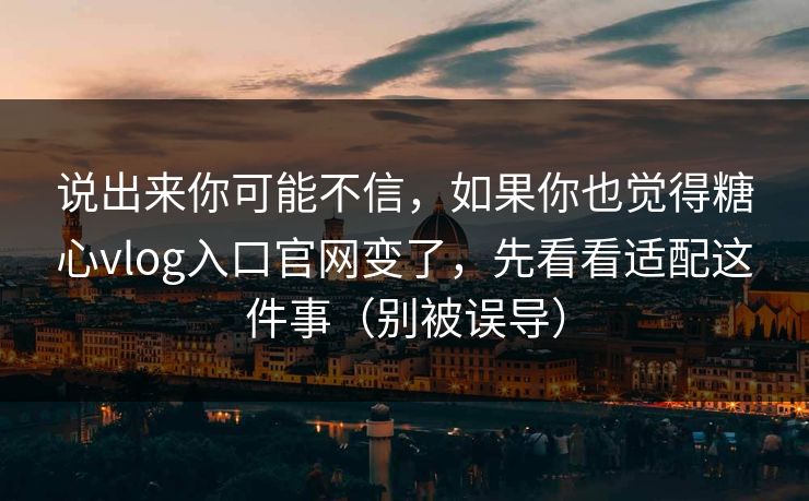 说出来你可能不信，如果你也觉得糖心vlog入口官网变了，先看看适配这件事（别被误导）