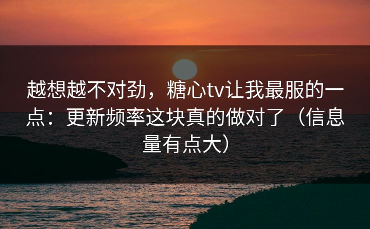 越想越不对劲，糖心tv让我最服的一点：更新频率这块真的做对了（信息量有点大）