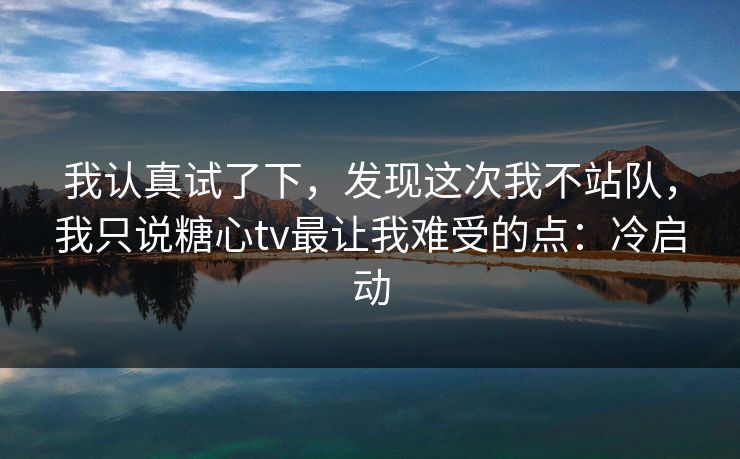 我认真试了下，发现这次我不站队，我只说糖心tv最让我难受的点：冷启动