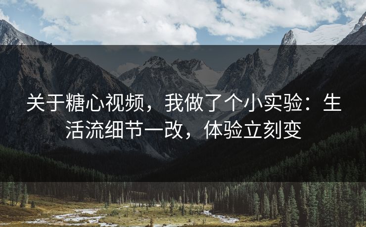 关于糖心视频，我做了个小实验：生活流细节一改，体验立刻变