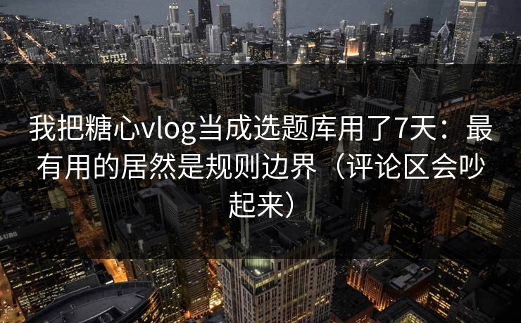 我把糖心vlog当成选题库用了7天：最有用的居然是规则边界（评论区会吵起来）