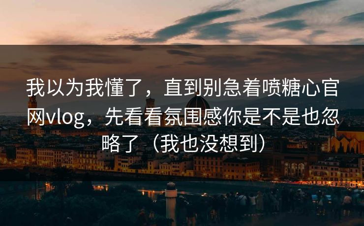我以为我懂了，直到别急着喷糖心官网vlog，先看看氛围感你是不是也忽略了（我也没想到）