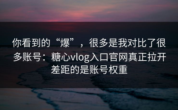 你看到的“爆”，很多是我对比了很多账号：糖心vlog入口官网真正拉开差距的是账号权重