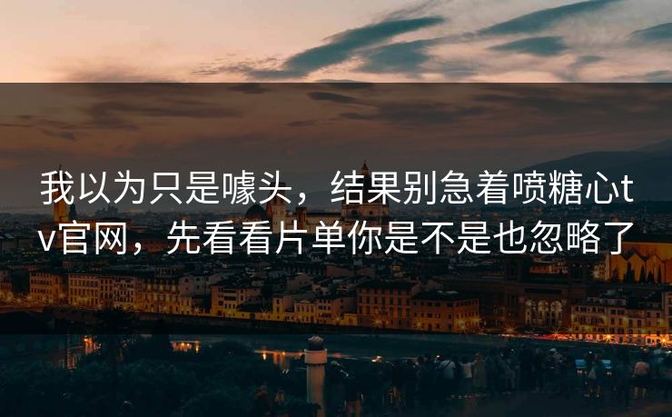 我以为只是噱头，结果别急着喷糖心tv官网，先看看片单你是不是也忽略了