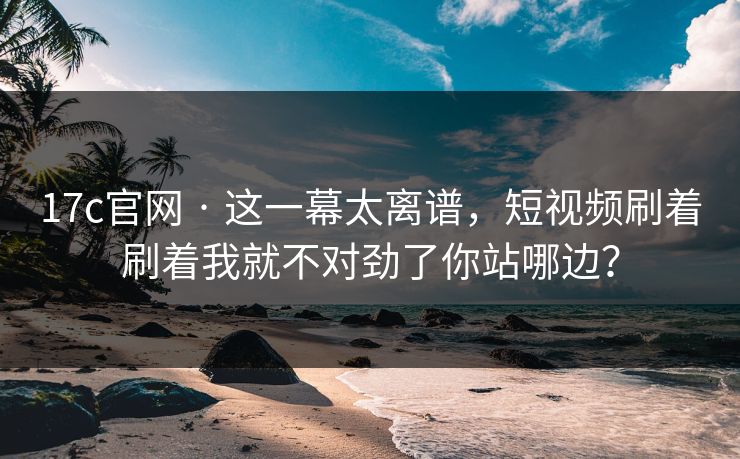 17c官网 · 这一幕太离谱，短视频刷着刷着我就不对劲了你站哪边？