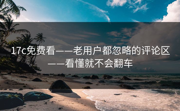 17c免费看——老用户都忽略的评论区——看懂就不会翻车
